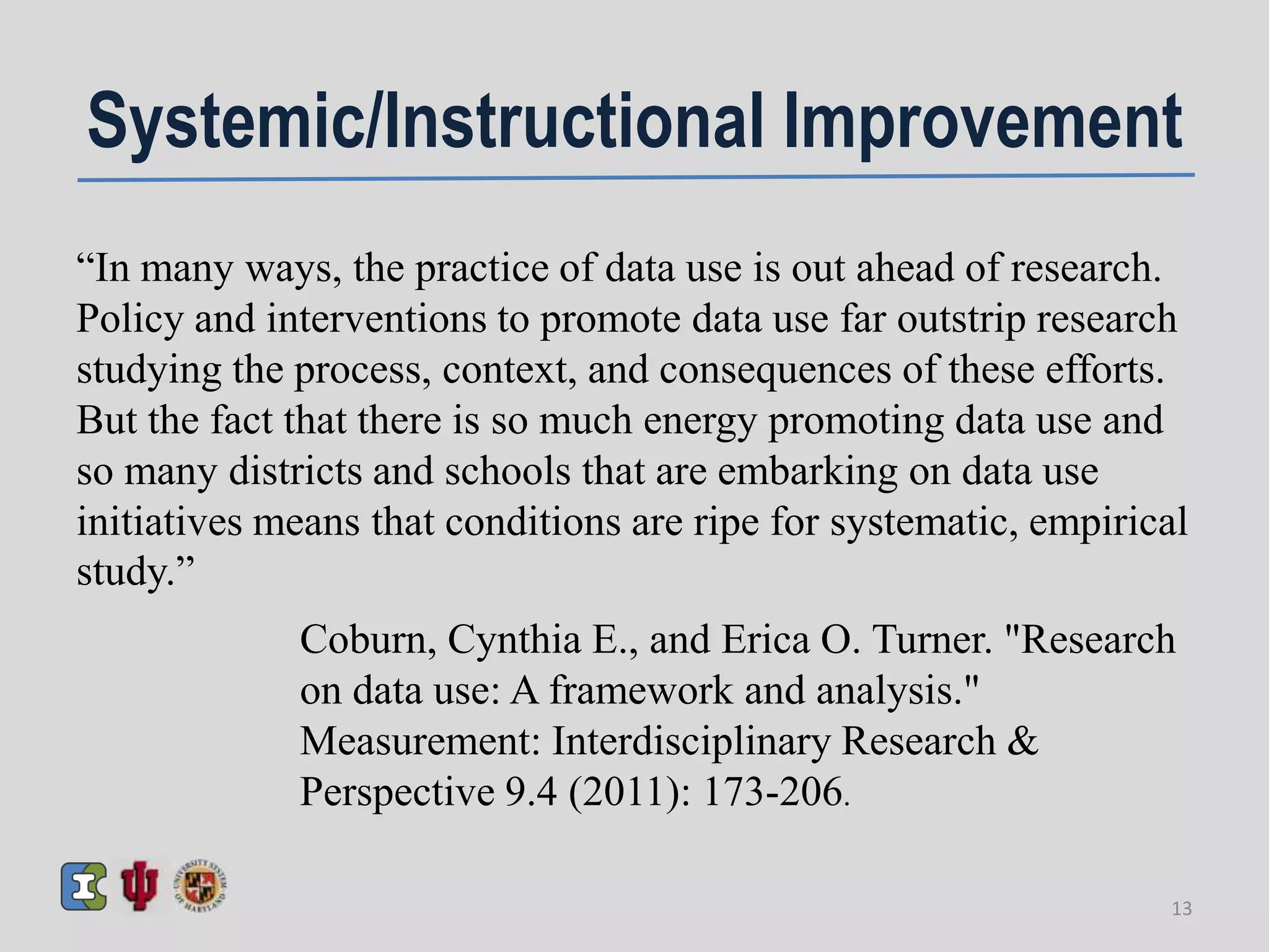 Systemic/Instructional Improvement
“In many ways, the practice of data use is out ahead of research.
Policy and interventions to promote data use far outstrip research
studying the process, context, and consequences of these efforts.
But the fact that there is so much energy promoting data use and
so many districts and schools that are embarking on data use
initiatives means that conditions are ripe for systematic, empirical
study.”
Coburn, Cynthia E., and Erica O. Turner. "Research
on data use: A framework and analysis."
Measurement: Interdisciplinary Research &
Perspective 9.4 (2011): 173-206.
13
 