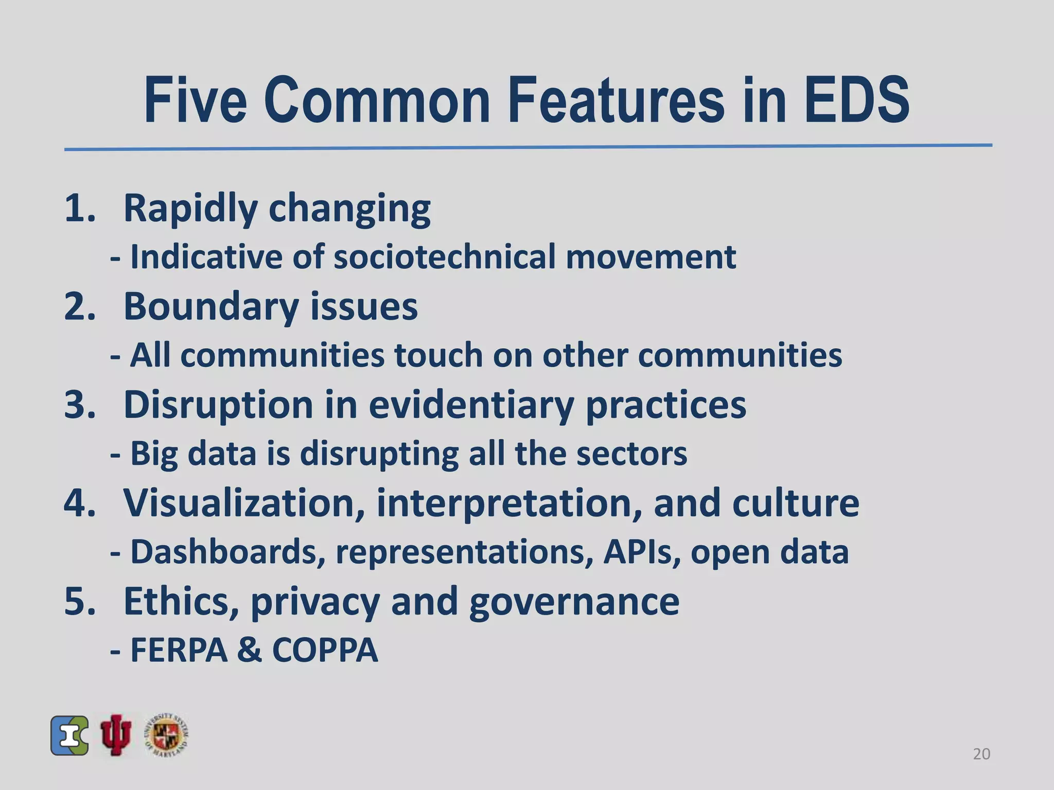 Five Common Features in EDS
1. Rapidly changing
- Indicative of sociotechnical movement
2. Boundary issues
- All communities touch on other communities
3. Disruption in evidentiary practices
- Big data is disrupting all the sectors
4. Visualization, interpretation, and culture
- Dashboards, representations, APIs, open data
5. Ethics, privacy and governance
- FERPA & COPPA
20
 