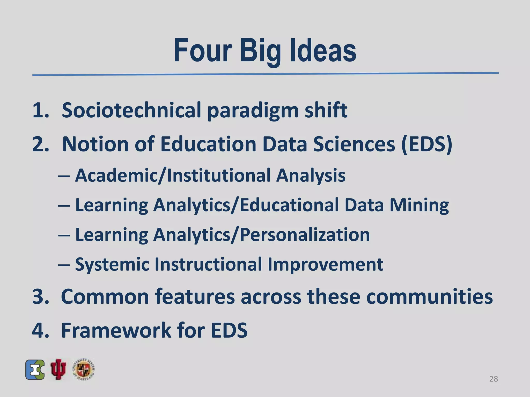 Four Big Ideas
1. Sociotechnical paradigm shift
2. Notion of Education Data Sciences (EDS)
– Academic/Institutional Analysis
– Learning Analytics/Educational Data Mining
– Learning Analytics/Personalization
– Systemic Instructional Improvement
3. Common features across these communities
4. Framework for EDS
28
 