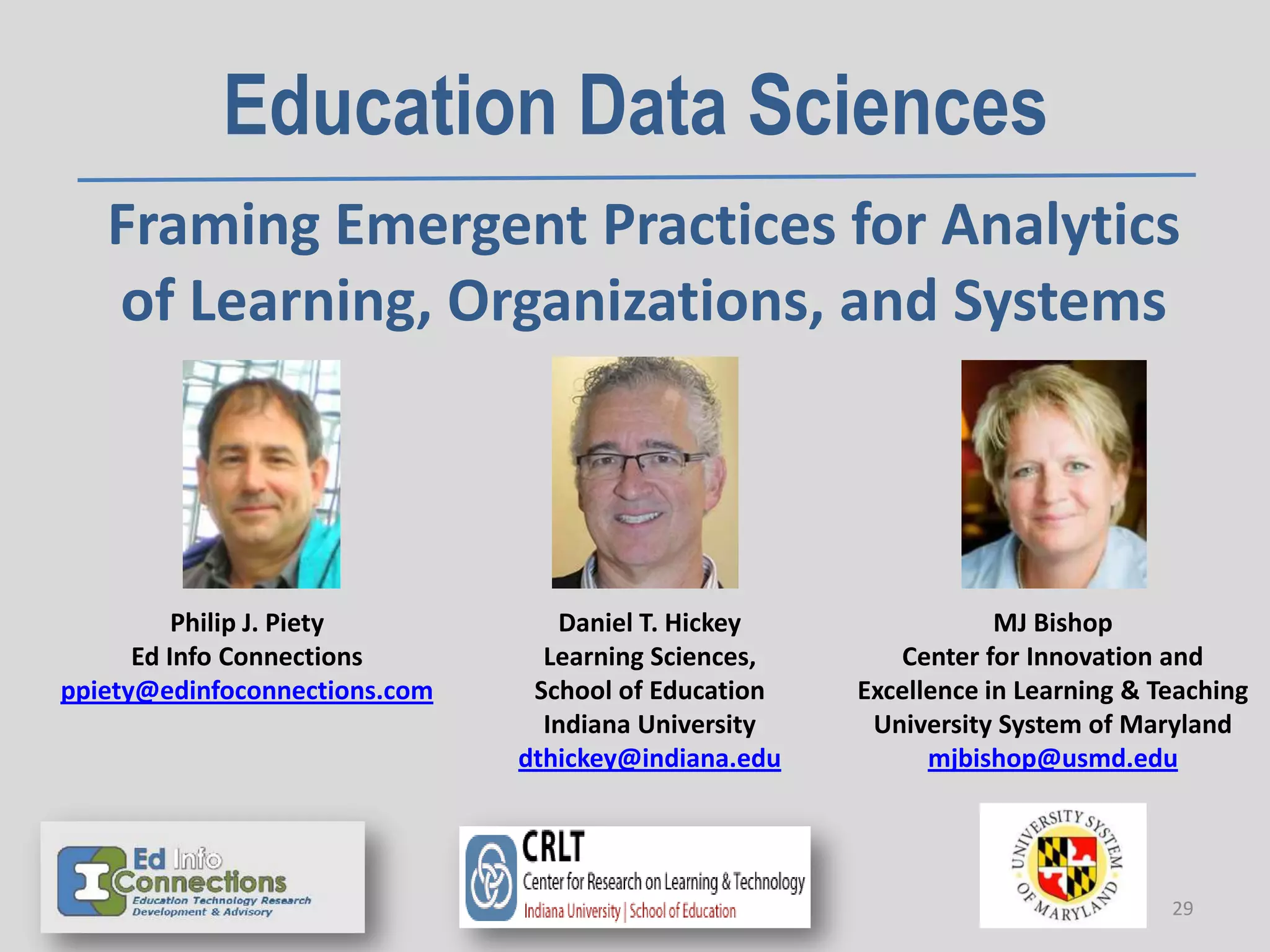 Education Data Sciences
Framing Emergent Practices for Analytics
of Learning, Organizations, and Systems
Philip J. Piety
Ed Info Connections
ppiety@edinfoconnections.com
Daniel T. Hickey
Learning Sciences,
School of Education
Indiana University
dthickey@indiana.edu
MJ Bishop
Center for Innovation and
Excellence in Learning & Teaching
University System of Maryland
mjbishop@usmd.edu
29
 