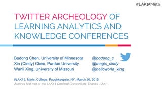 TWITTER ARCHEOLOGY OF
LEARNING ANALYTICS AND
KNOWLEDGE CONFERENCES
Bodong Chen, University of Minnesota
Xin (Cindy) Chen, Purdue University
Wanli Xing, University of Missouri
#LAK15, Marist College, Poughkeepsie, NY, March 20, 2015
Authors first met at the LAK14 Doctoral Consortium. Thanks, LAK!
@bodong_c
@magic_cindy
@helloworld_xing
#LAK15Meta
 