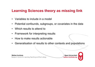 Learning Sciences theory as missing link
• Variables to include in a model
• Potential confounds, subgroups, or covariates in the data
• Which results to attend to
• Framework for interpreting results
• How to make results actionable
• Generalisation of results to other contexts and populations
 
