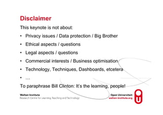 Disclaimer
This keynote is not about:
• Privacy issues / Data protection / Big Brother
• Ethical aspects / questions
• Legal aspects / questions
• Commercial interests / Business optimisation
• Technology, Techniques, Dashboards, etcetera
• …
To paraphrase Bill Clinton: It’s the learning, people!
 