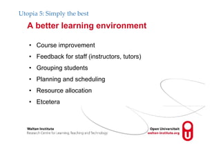 A better learning environment
Utopia 5: Simply the best
• Course improvement
• Feedback for staff (instructors, tutors)
• Grouping students
• Planning and scheduling
• Resource allocation
• Etcetera
 