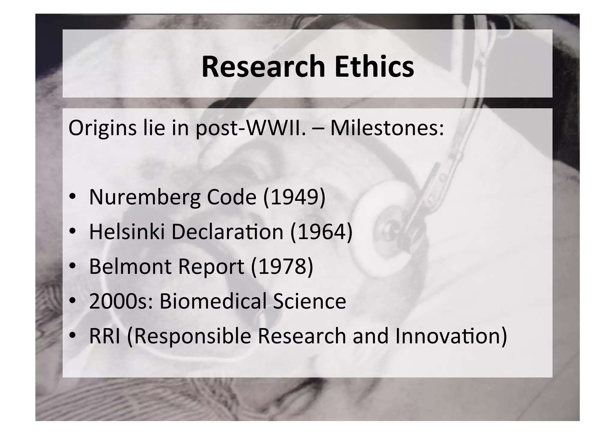 Research	Ethics	
Origins	lie	in	post-WWII.	–	Milestones:	
	
•  Nuremberg	Code	(1949)	
•  Helsinki	Declara5on	(1964)	
•  Belmont	Report	(1978)	
•  2000s:	Biomedical	Science	
•  RRI	(Responsible	Research	and	Innova5on)	
 