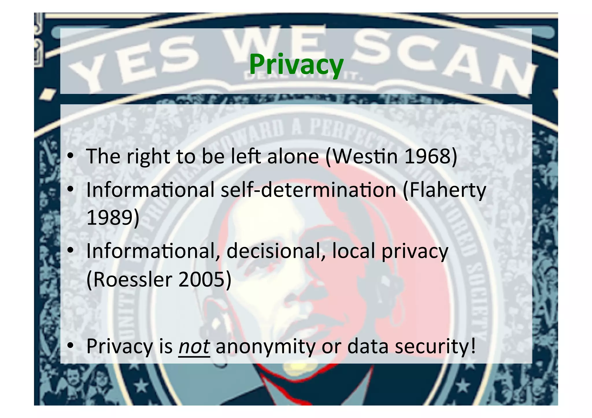 Privacy	
	
•  The	right	to	be	leh	alone	(Wes5n	1968)	
•  Informa5onal	self-determina5on	(Flaherty	
1989)	
•  Informa5onal,	decisional,	local	privacy	
(Roessler	2005)	
•  Privacy	is	not	anonymity	or	data	security!	
 