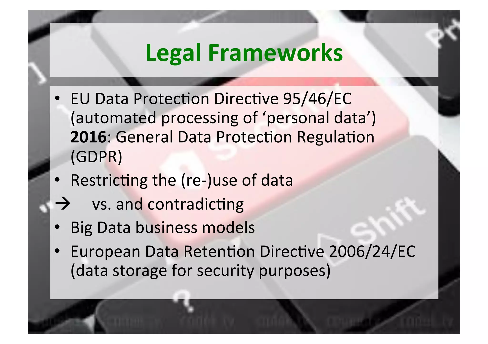 Legal	Frameworks	
•  EU	Data	Protec5on	Direc5ve	95/46/EC	
(automated	processing	of	‘personal	data’)	
2016:	General	Data	Protec5on	Regula5on		
(GDPR)	
•  Restric5ng	the	(re-)use	of	data	
à 					vs.	and	contradic5ng	
•  Big	Data	business	models	
•  European	Data	Reten5on	Direc5ve	2006/24/EC	
(data	storage	for	security	purposes)	
 