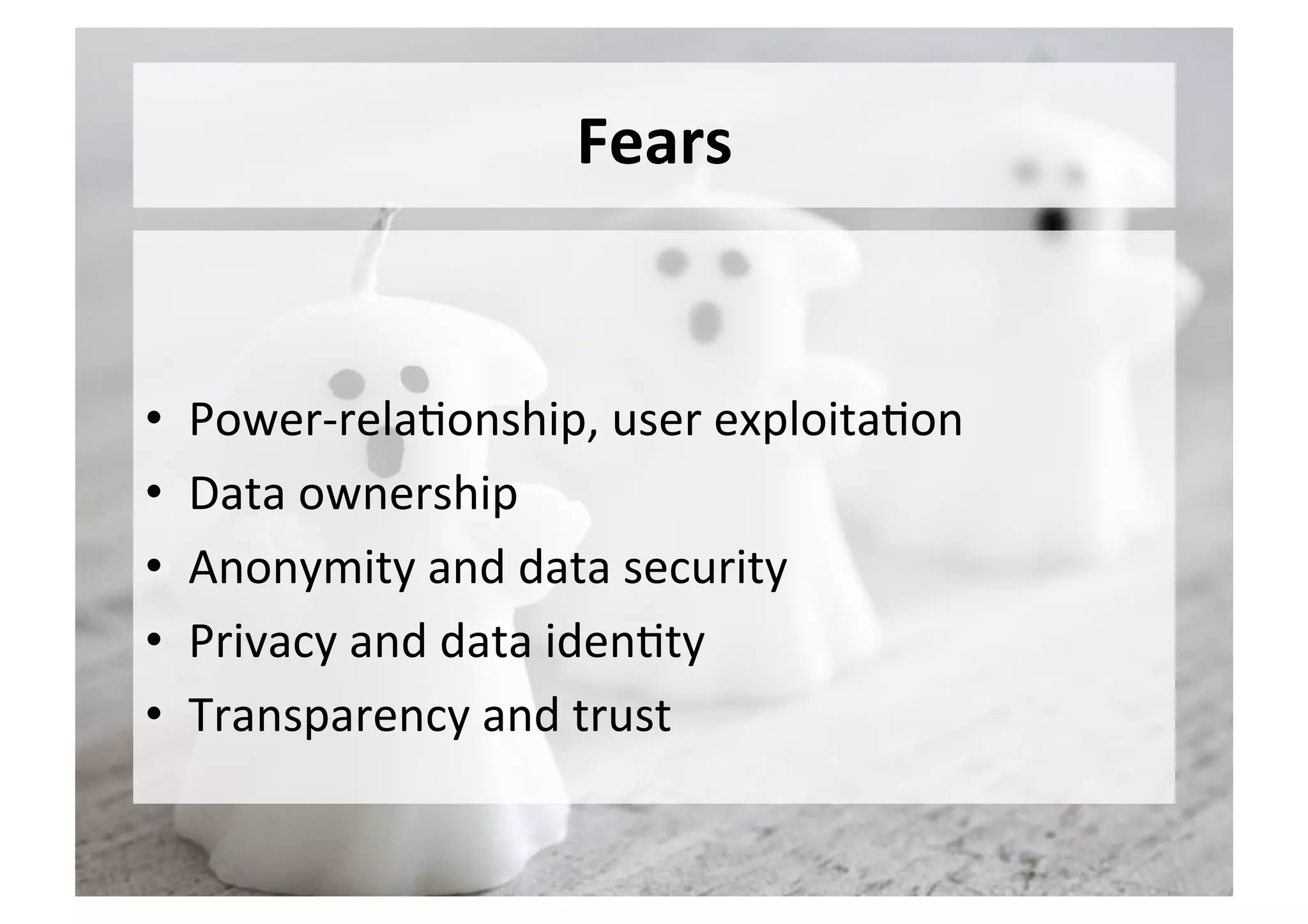 Fears	
•  Power-rela5onship,	user	exploita5on	
•  Data	ownership	
•  Anonymity	and	data	security	
•  Privacy	and	data	iden5ty	
•  Transparency	and	trust	
 