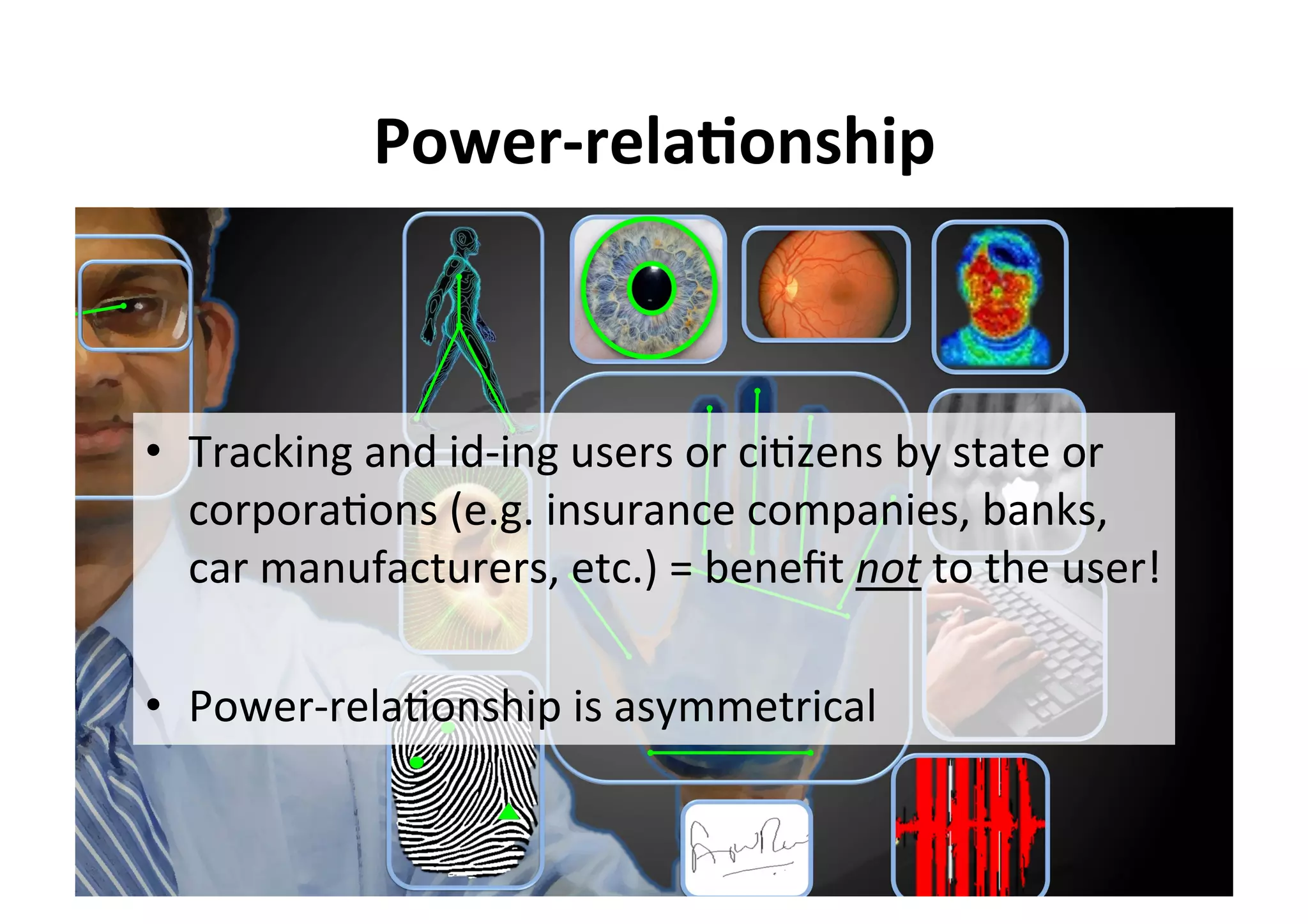 Power-rela,onship	
•  Tracking	and	id-ing	users	or	ci5zens	by	state	or	
corpora5ons	(e.g.	insurance	companies,	banks,	
car	manufacturers,	etc.)	=	beneﬁt	not	to	the	user!	
•  Power-rela5onship	is	asymmetrical	
 