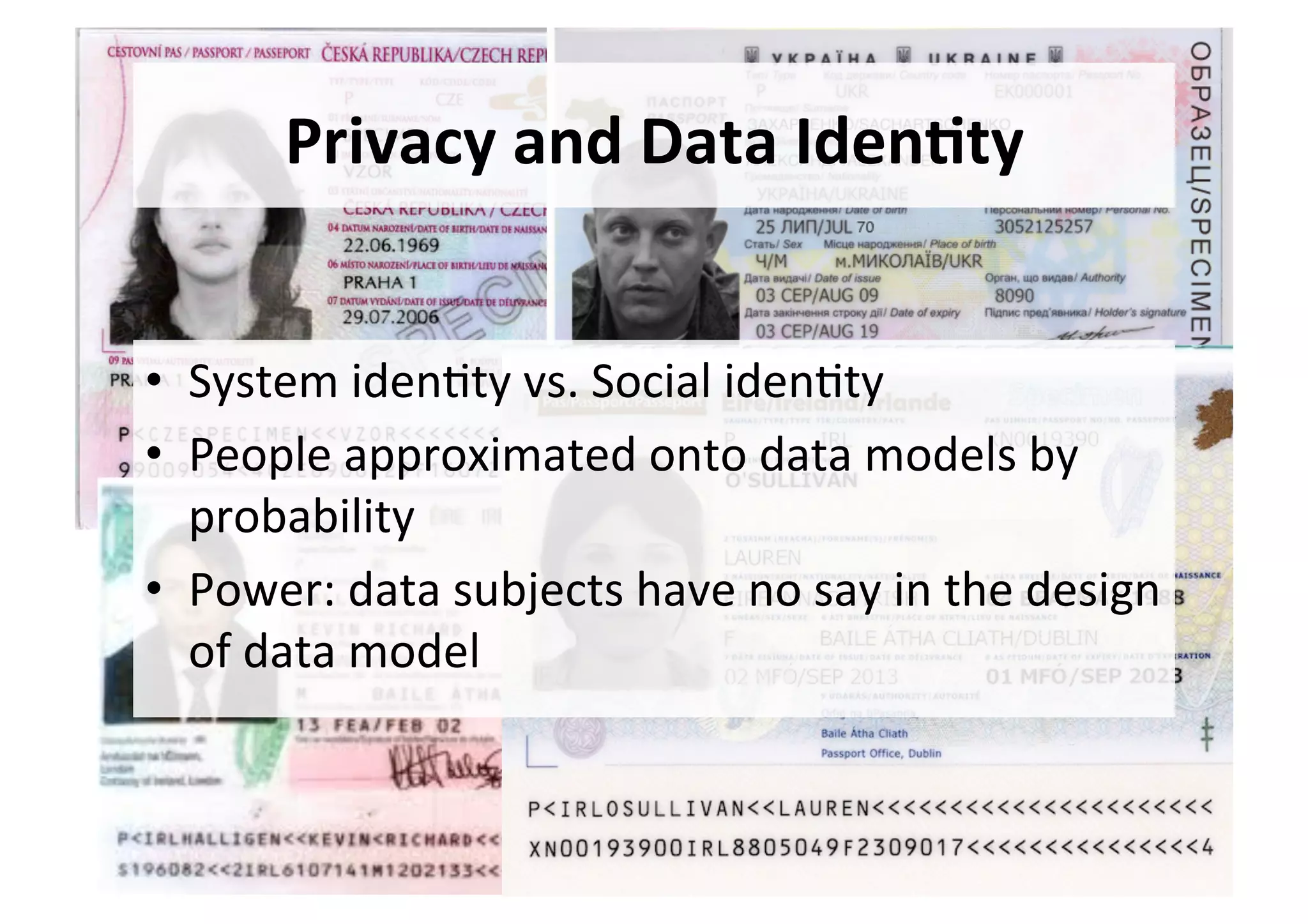 Privacy	and	Data	Iden,ty	
•  System	iden5ty	vs.	Social	iden5ty	
•  People	approximated	onto	data	models	by	
probability	
•  Power:	data	subjects	have	no	say	in	the	design	
of	data	model	
 