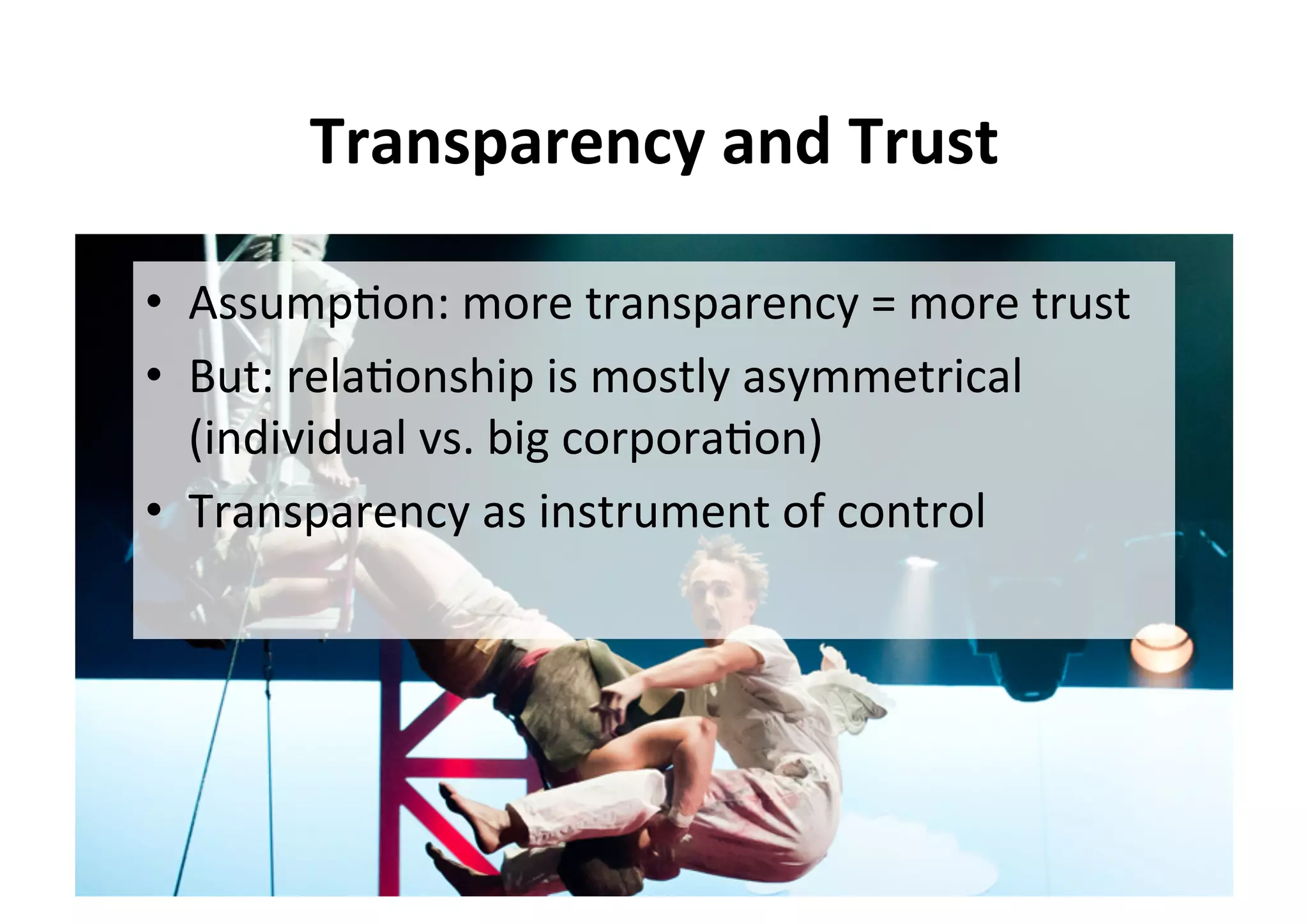Transparency	and	Trust	
•  Assump5on:	more	transparency	=	more	trust	
•  But:	rela5onship	is	mostly	asymmetrical	
(individual	vs.	big	corpora5on)	
•  Transparency	as	instrument	of	control	
 