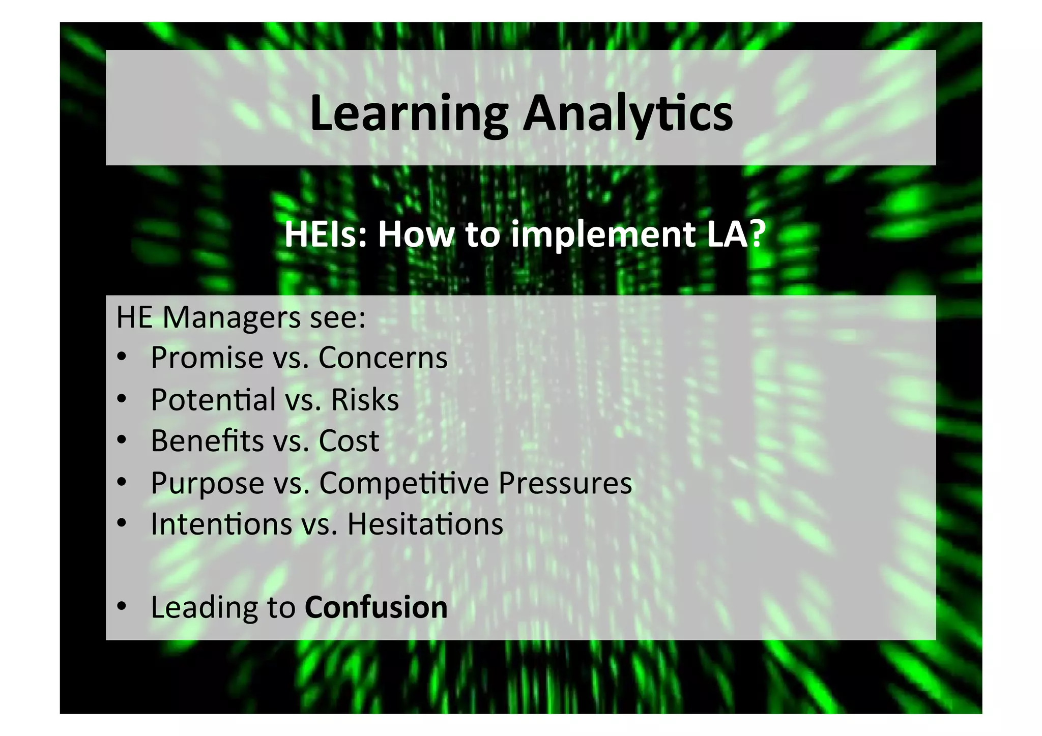 Learning	Analy,cs	
HE	Managers	see:	
•  Promise	vs.	Concerns	
•  Poten5al	vs.	Risks	
•  Beneﬁts	vs.	Cost	
•  Purpose	vs.	Compe55ve	Pressures	
•  Inten5ons	vs.	Hesita5ons	
•  Leading	to	Confusion	
HEIs:	How	to	implement	LA?	
 