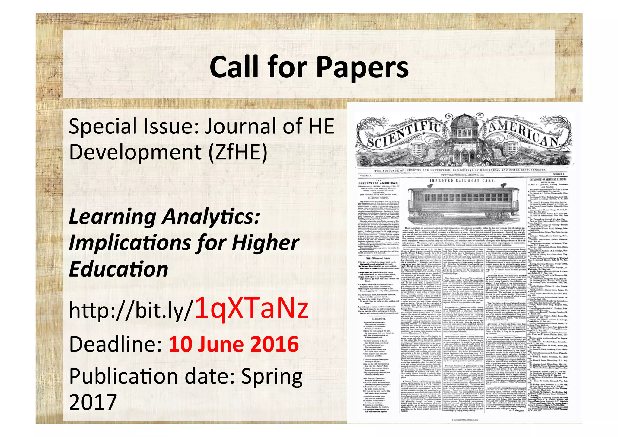 Call	for	Papers	
Special	Issue:	Journal	of	HE	
Development	(ZfHE)	
	
Learning	Analy,cs:	
Implica,ons	for	Higher	
Educa,on	
hYp://bit.ly/1qXTaNz	
Deadline:	10	June	2016	
Publica5on	date:	Spring	
2017	
 