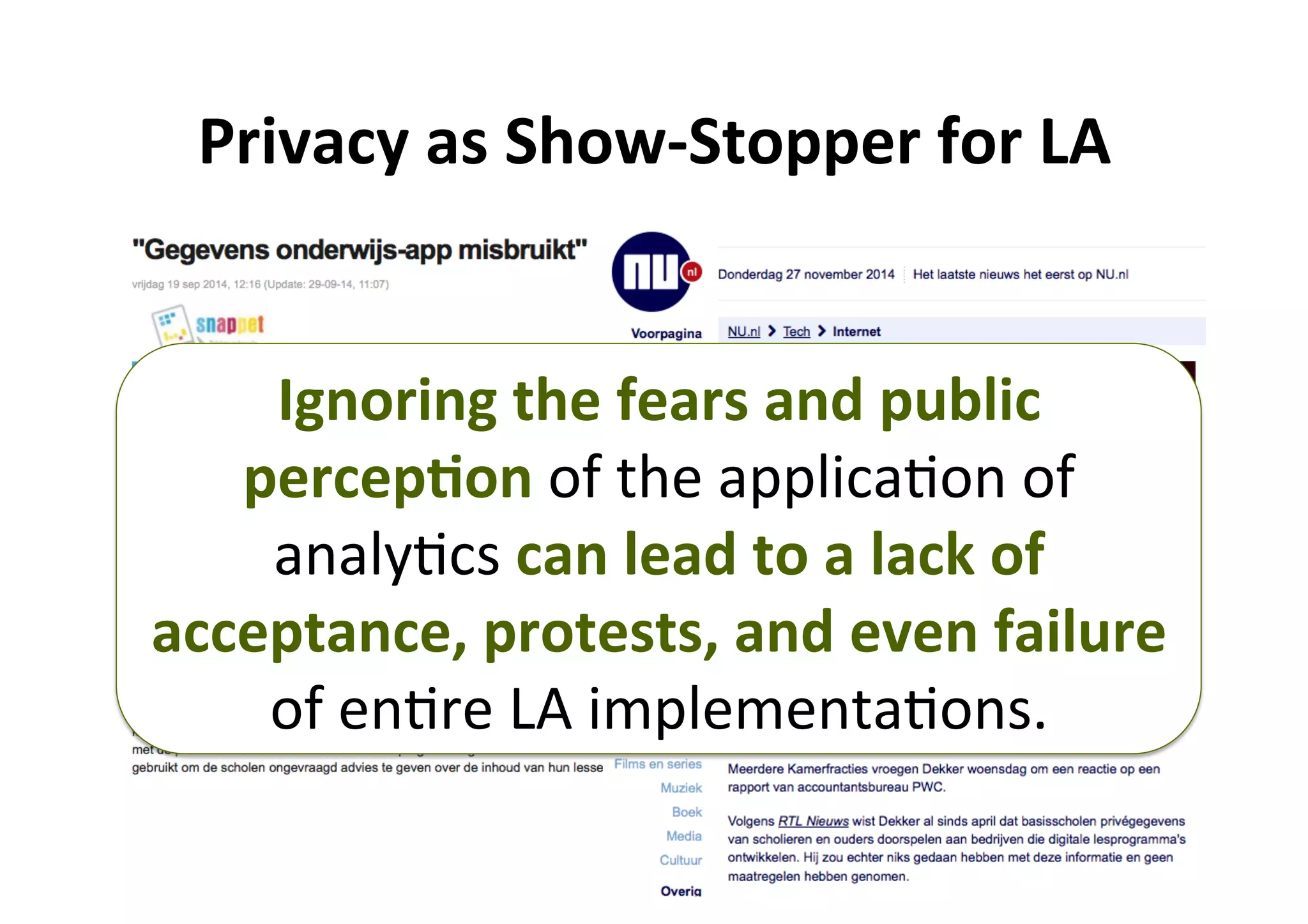 6	
Privacy	as	Show-Stopper	for	LA	
Ignoring	the	fears	and	public	
percep,on	of	the	applica5on	of	
analy5cs	can	lead	to	a	lack	of	
acceptance,	protests,	and	even	failure	
of	en5re	LA	implementa5ons.	
 