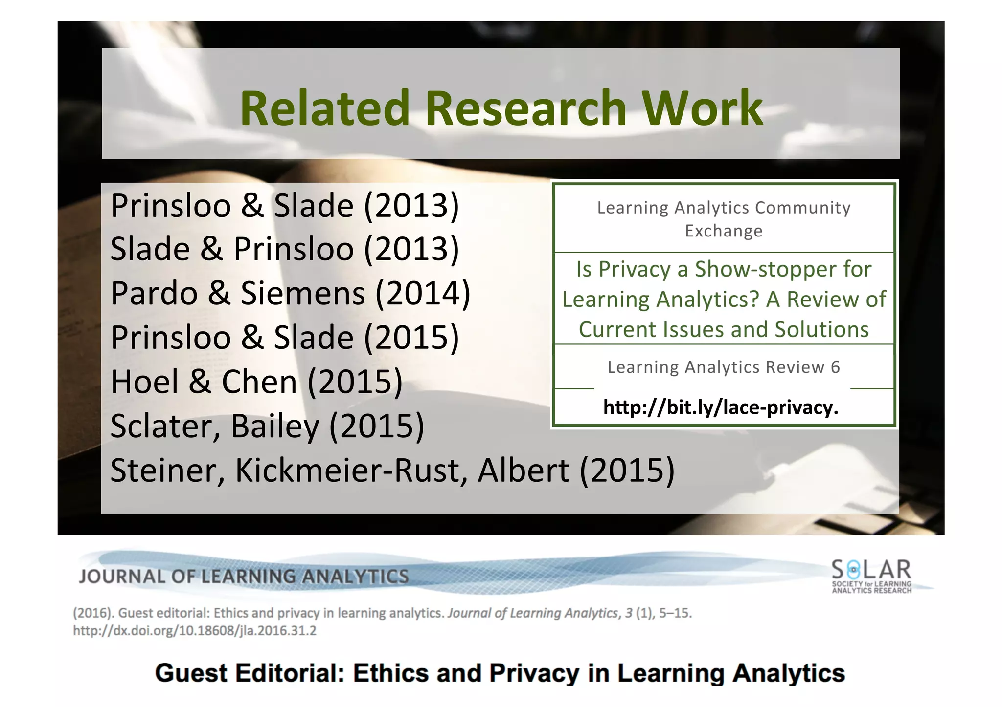 7	
Related	Research	Work	
Prinsloo	&	Slade	(2013)	
Slade	&	Prinsloo	(2013)		
Pardo	&	Siemens	(2014)		
Prinsloo	&	Slade	(2015)		
Hoel	&	Chen	(2015)		
Sclater,	Bailey	(2015)		
Steiner,	Kickmeier-Rust,	Albert	(2015)	
hGp://bit.ly/lace-privacy.	
 