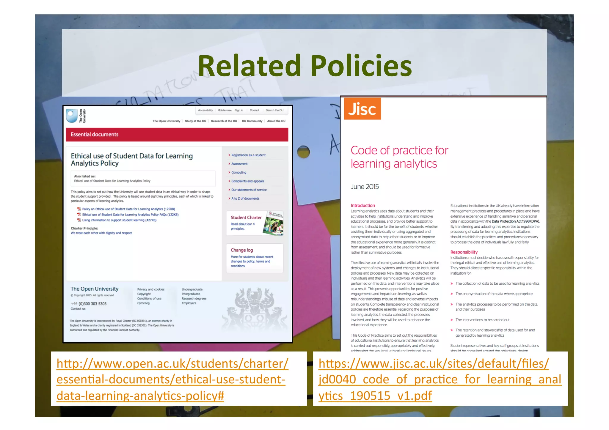 8	
Related	Policies	
hYp://www.open.ac.uk/students/charter/
essen5al-documents/ethical-use-student-
data-learning-analy5cs-policy#	
hYps://www.jisc.ac.uk/sites/default/ﬁles/
jd0040_code_of_prac5ce_for_learning_anal
y5cs_190515_v1.pdf	
 