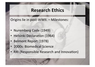 Research	Ethics	
Origins	lie	in	post-WWII.	–	Milestones:	
	
•  Nuremberg	Code	(1949)	
•  Helsinki	Declara5on	(1964)	
•  Belmont	Report	(1978)	
•  2000s:	Biomedical	Science	
•  RRI	(Responsible	Research	and	Innova5on)	
 