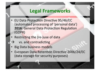 Legal	Frameworks	
•  EU	Data	Protec5on	Direc5ve	95/46/EC	
(automated	processing	of	‘personal	data’)	
2016:	General	Data	Protec5on	Regula5on		
(GDPR)	
•  Restric5ng	the	(re-)use	of	data	
à 					vs.	and	contradic5ng	
•  Big	Data	business	models	
•  European	Data	Reten5on	Direc5ve	2006/24/EC	
(data	storage	for	security	purposes)	
 