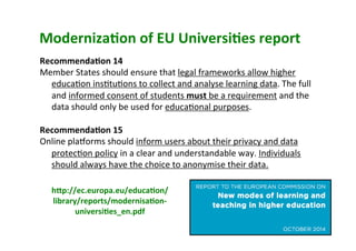 Moderniza,on	of	EU	Universi,es	report	
Recommenda,on	14	
Member	States	should	ensure	that	legal	frameworks	allow	higher	
educa5on	ins5tu5ons	to	collect	and	analyse	learning	data.	The	full	
and	informed	consent	of	students	must	be	a	requirement	and	the	
data	should	only	be	used	for	educa5onal	purposes.	
	
Recommenda,on	15	
Online	plaoorms	should	inform	users	about	their	privacy	and	data	
protec5on	policy	in	a	clear	and	understandable	way.	Individuals	
should	always	have	the	choice	to	anonymise	their	data.	
	
hGp://ec.europa.eu/educa,on/
library/reports/modernisa,on-
universi,es_en.pdf	
	
 