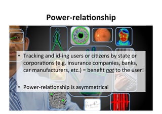 Power-rela,onship	
•  Tracking	and	id-ing	users	or	ci5zens	by	state	or	
corpora5ons	(e.g.	insurance	companies,	banks,	
car	manufacturers,	etc.)	=	beneﬁt	not	to	the	user!	
•  Power-rela5onship	is	asymmetrical	
 