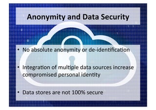 Anonymity	and	Data	Security	
•  No	absolute	anonymity	or	de-iden5ﬁca5on	
•  Integra5on	of	mul5ple	data	sources	increase	
compromised	personal	iden5ty	
•  Data	stores	are	not	100%	secure	
 