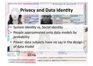 Privacy	and	Data	Iden,ty	
•  System	iden5ty	vs.	Social	iden5ty	
•  People	approximated	onto	data	models	by	
probability	
•  Power:	data	subjects	have	no	say	in	the	design	
of	data	model	
 
