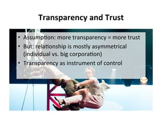 Transparency	and	Trust	
•  Assump5on:	more	transparency	=	more	trust	
•  But:	rela5onship	is	mostly	asymmetrical	
(individual	vs.	big	corpora5on)	
•  Transparency	as	instrument	of	control	
 