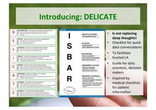 Introducing:	DELICATE	
•  Is	not	replacing	
deep	thoughts!	
•  Checklist	for	quick	
data	conversa5ons		
•  To	facilitate	
trusted	LA	
•  Guide	for	data	
scien5sts,	decision	
makers		
•  Inspired	by	
medical	checklists	
for	pa5ent	
informa5on	
 