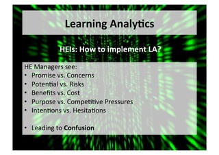 Learning	Analy,cs	
HE	Managers	see:	
•  Promise	vs.	Concerns	
•  Poten5al	vs.	Risks	
•  Beneﬁts	vs.	Cost	
•  Purpose	vs.	Compe55ve	Pressures	
•  Inten5ons	vs.	Hesita5ons	
•  Leading	to	Confusion	
HEIs:	How	to	implement	LA?	
 