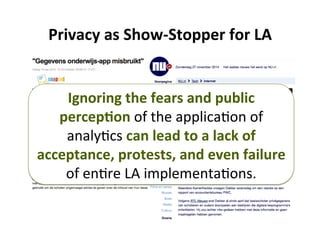 6	
Privacy	as	Show-Stopper	for	LA	
Ignoring	the	fears	and	public	
percep,on	of	the	applica5on	of	
analy5cs	can	lead	to	a	lack	of	
acceptance,	protests,	and	even	failure	
of	en5re	LA	implementa5ons.	
 