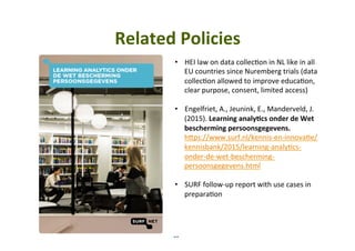 10	
Related	Policies	
•  HEI	law	on	data	collec5on	in	NL	like	in	all	
EU	countries	since	Nuremberg	trials	(data	
collec5on	allowed	to	improve	educa5on,	
clear	purpose,	consent,	limited	access)	
	
•  Engelfriet,	A.,	Jeunink,	E.,	Manderveld,	J.	
(2015).	Learning	analy,cs	onder	de	Wet	
bescherming	persoonsgegevens.	
hYps://www.surf.nl/kennis-en-innova5e/
kennisbank/2015/learning-analy5cs-
onder-de-wet-bescherming-
persoonsgegevens.html	
	
•  SURF	follow-up	report	with	use	cases	in	
prepara5on		
 
