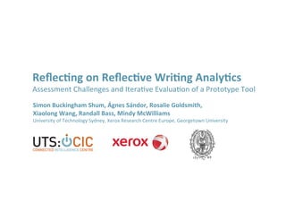 Reﬂec%ng	
  on	
  Reﬂec%ve	
  Wri%ng	
  Analy%cs	
  
Assessment	
  Challenges	
  and	
  Itera0ve	
  Evalua0on	
  of	
  a	
  Prototype	
  Tool	
  
Simon	
  Buckingham	
  Shum,	
  Ágnes	
  Sándor,	
  Rosalie	
  Goldsmith,	
  	
  
Xiaolong	
  Wang,	
  Randall	
  Bass,	
  Mindy	
  McWilliams	
  
University	
  of	
  Technology	
  Sydney,	
  Xerox	
  Research	
  Centre	
  Europe,	
  Georgetown	
  University	
  
 