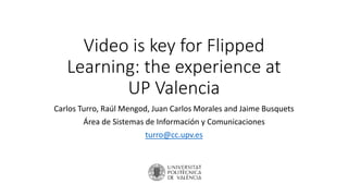 Video is key for Flipped
Learning: the experience at
UP Valencia
Carlos Turro, Raúl Mengod, Juan Carlos Morales and Jaime Busquets
Área de Sistemas de Información y Comunicaciones
turro@cc.upv.es
 