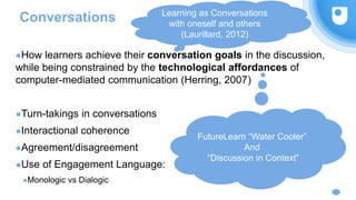 Conversations
●How learners achieve their conversation goals in the discussion,
while being constrained by the technological affordances of
computer-mediated communication (Herring, 2007)
●Turn-takings in conversations
●Interactional coherence
●Agreement/disagreement
●Use of Engagement Language:
●Monologic vs Dialogic
FutureLearn “Water Cooler”
And
“Discussion in Context”
Learning as Conversations
with oneself and others
(Laurillard, 2012)
 