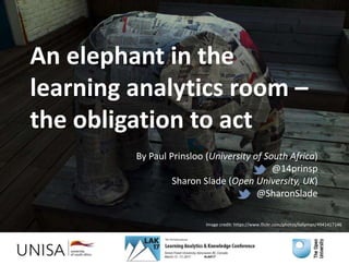 An elephant in the
learning analytics room –
the obligation to act
By Paul Prinsloo (University of South Africa)
@14prinsp
Sharon Slade (Open University, UK)
@SharonSlade
Image credit: https://www.flickr.com/photos/lollyman/4941417146
 