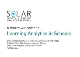 1
A warm welcome to…
Learning Analytics in Schools
8th International Conference on Learning Analytics & Knowledge
5th March 2018, SMC Conference Centre, Sydney
https://latte-analytics.sydney.edu.au/school
#lak18schools
 