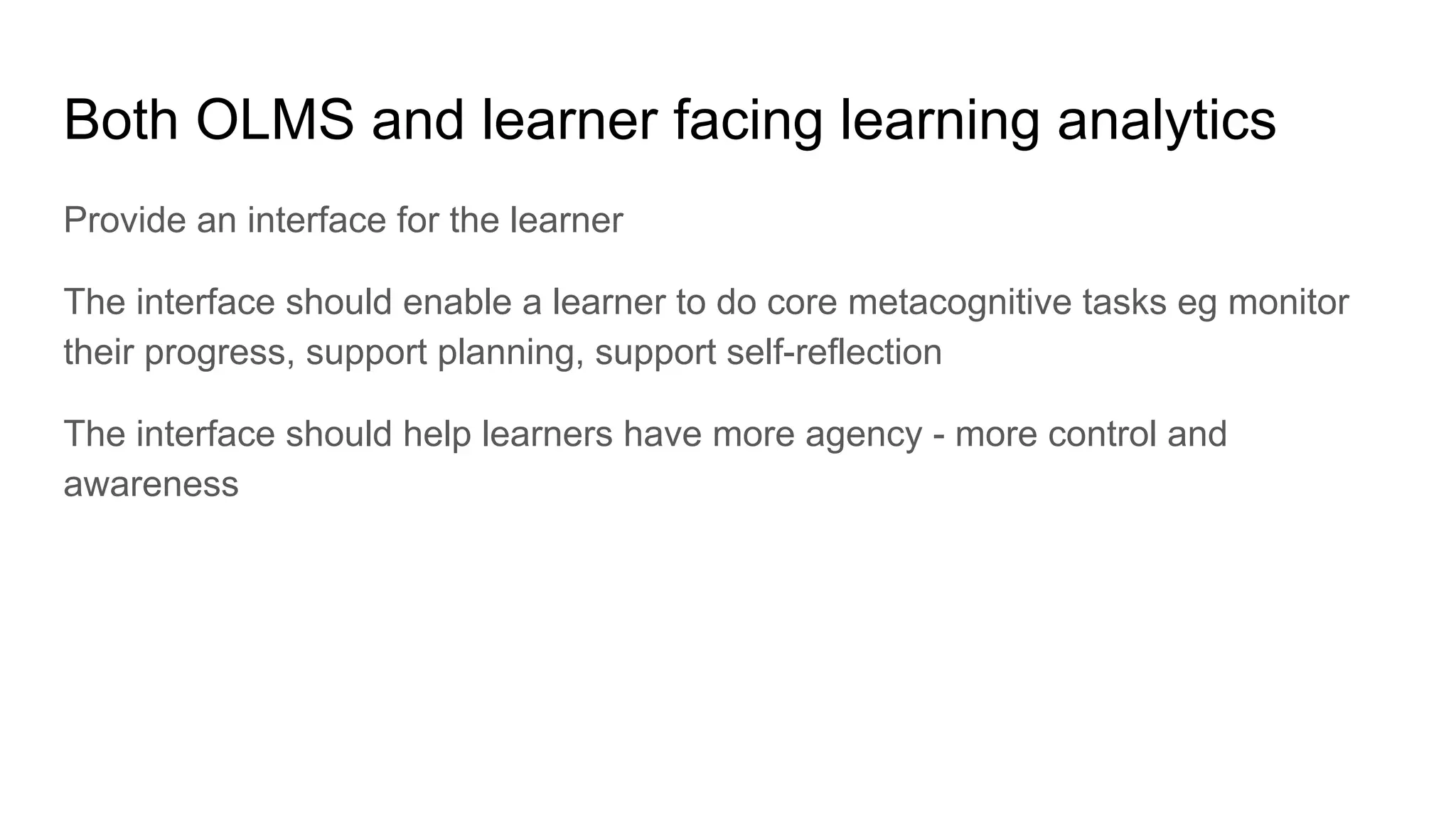 Both OLMS and learner facing learning analytics
Provide an interface for the learner
The interface should enable a learner to do core metacognitive tasks eg monitor
their progress, support planning, support self-reflection
The interface should help learners have more agency - more control and
awareness
 