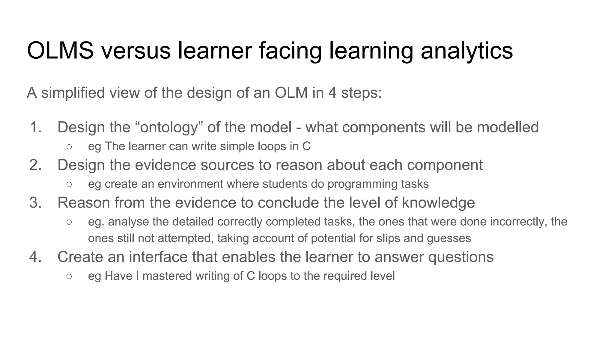 OLMS versus learner facing learning analytics
A simplified view of the design of an OLM in 4 steps:
1. Design the “ontology” of the model - what components will be modelled
○ eg The learner can write simple loops in C
2. Design the evidence sources to reason about each component
○ eg create an environment where students do programming tasks
3. Reason from the evidence to conclude the level of knowledge
○ eg. analyse the detailed correctly completed tasks, the ones that were done incorrectly, the
ones still not attempted, taking account of potential for slips and guesses
4. Create an interface that enables the learner to answer questions
○ eg Have I mastered writing of C loops to the required level
 
