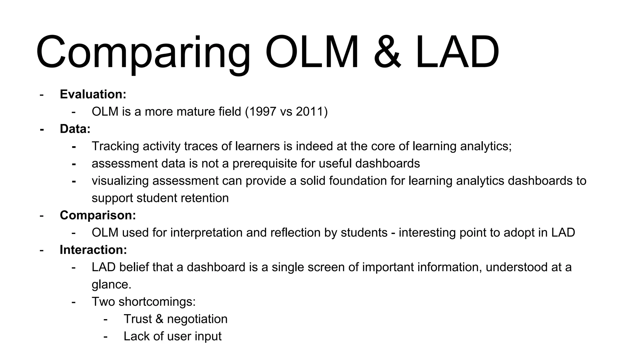 - Evaluation:
- OLM is a more mature field (1997 vs 2011)
- Data:
- Tracking activity traces of learners is indeed at the core of learning analytics;
- assessment data is not a prerequisite for useful dashboards
- visualizing assessment can provide a solid foundation for learning analytics dashboards to
support student retention
- Comparison:
- OLM used for interpretation and reflection by students - interesting point to adopt in LAD
- Interaction:
- LAD belief that a dashboard is a single screen of important information, understood at a
glance.
- Two shortcomings:
- Trust & negotiation
- Lack of user input
Comparing OLM & LAD
 