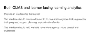 Both OLMS and learner facing learning analytics
Provide an interface for the learner
The interface should enable a learner to do core metacognitive tasks eg monitor
their progress, support planning, support self-reflection
The interface should help learners have more agency - more control and
awareness
 