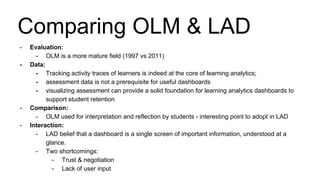 - Evaluation:
- OLM is a more mature field (1997 vs 2011)
- Data:
- Tracking activity traces of learners is indeed at the core of learning analytics;
- assessment data is not a prerequisite for useful dashboards
- visualizing assessment can provide a solid foundation for learning analytics dashboards to
support student retention
- Comparison:
- OLM used for interpretation and reflection by students - interesting point to adopt in LAD
- Interaction:
- LAD belief that a dashboard is a single screen of important information, understood at a
glance.
- Two shortcomings:
- Trust & negotiation
- Lack of user input
Comparing OLM & LAD
 