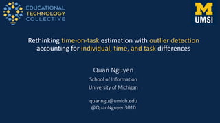 Quan Nguyen
School of Information
University of Michigan
Rethinking time-on-task estimation with outlier detection
accounting for individual, time, and task differences
quanngu@umich.edu
@QuanNguyen3010
 
