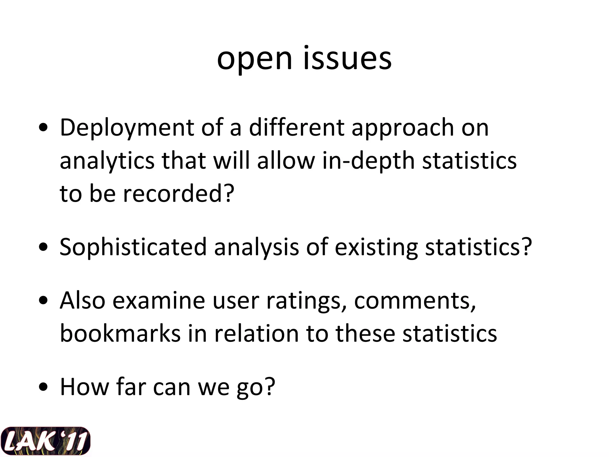 open issues Deployment of a different approach on analytics that will allow in-depth statistics  to be recorded? Sophisticated analysis of existing statistics? Also examine user ratings, comments, bookmarks in relation to these statistics How far can we go? 