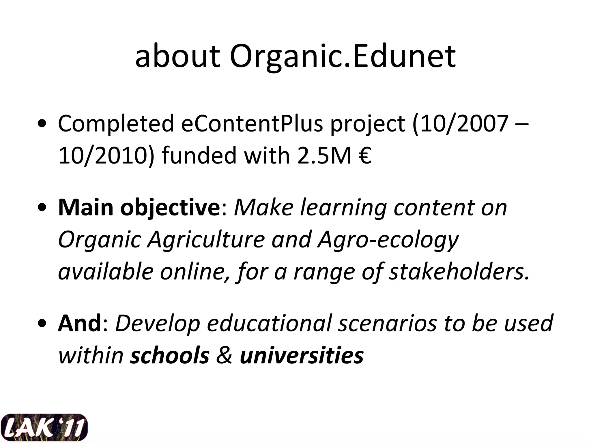 about Organic.Edunet Completed eContentPlus project (10/2007 – 10/2010) funded with 2.5M  € Main objective :  Make learning content on Organic Agriculture and Agro-ecology available online, for a range of stakeholders.  And :  Develop educational scenarios to be used within  schools  &  universities 