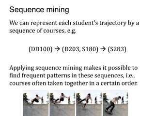 Sequence mining
We can represent each student’s trajectory by a
sequence of courses, e.g.

       (DD100)  (D203, S180)  (S283)

Applying sequence mining makes it possible to
find frequent patterns in these sequences, i.e.,
courses often taken together in a certain order.
 