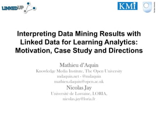 Interpreting Data Mining Results with
 Linked Data for Learning Analytics:
Motivation, Case Study and Directions
                  Mathieu d’Aquin
      Knowledge Media Institute, The Open University
                mdaquin.net - @mdaquin
              mathieu.daquin@open.ac.uk
                      Nicolas Jay
             Université de Lorraine, LORIA,
                   nicolas.jay@loria.fr
 