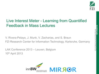 Live Interest Meter - Learning from Quantified
Feedback in Mass Lectures




                                                                                     INFORMATIK
                                                                     FZI FORSCHUNGSZENTRUM
V. Rivera-Pelayo, J. Munk, V. Zacharias, and S. Braun
FZI Research Center for Information Technology, Karlsruhe, Germany

LAK Conference 2013 – Leuven, Belgium
10th April 2013
 
