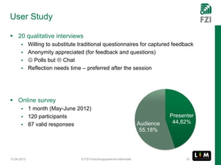 User Study

 20 qualitative interviews
        Willing to substitute traditional questionnaires for captured feedback
        Anonymity appreciated (for feedback and questions)
         Polls but  Chat
        Reflection needs time – preferred after the session




 Online survey
        1 month (May-June 2012)
        120 participants                                                       Presenter
        87 valid responses                                          Audience    44,82%
                                                                      55,18%




12.04.2013                      © FZI Forschungszentrum Informatik                    15
 