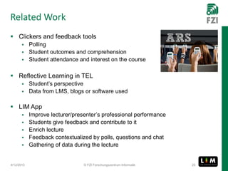 Related Work
 Clickers and feedback tools
        Polling
        Student outcomes and comprehension
        Student attendance and interest on the course


 Reflective Learning in TEL
        Student’s perspective
        Data from LMS, blogs or software used


 LIM App
           Improve lecturer/presenter’s professional performance
           Students give feedback and contribute to it
           Enrich lecture
           Feedback contextualized by polls, questions and chat
           Gathering of data during the lecture


4/12/2013                        © FZI Forschungszentrum Informatik   25
 