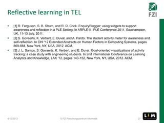 Reflective learning in TEL
    [1] R. Ferguson, S. B. Shum, and R. D. Crick. EnquiryBlogger: using widgets to support
     awareness and reflection in a PLE Setting. In ARPLE11, PLE Conference 2011, Southampton,
     UK, 11-13 July, 2011.
    [2] S. Govaerts, K. Verbert, E. Duval, and A. Pardo. The student activity meter for awareness and
     self-reflection. In CHI '12 Extended Abstracts on Human Factors in Computing Systems, pages
     869-884, New York, NY, USA, 2012. ACM.
    [3] J. L. Santos, S. Govaerts, K. Verbert, and E. Duval. Goal-oriented visualizations of activity
     tracking: a case study with engineering students. In 2nd International Conference on Learning
     Analytics and Knowledge, LAK '12, pages 143-152, New York, NY, USA, 2012. ACM.




4/12/2013                             © FZI Forschungszentrum Informatik                     27
 